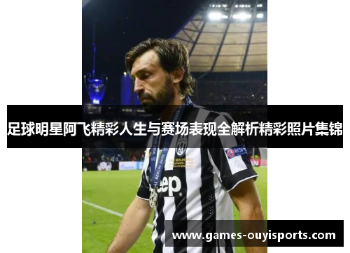 足球明星阿飞精彩人生与赛场表现全解析精彩照片集锦