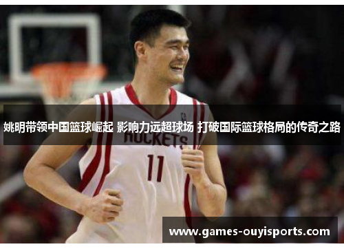 姚明带领中国篮球崛起 影响力远超球场 打破国际篮球格局的传奇之路