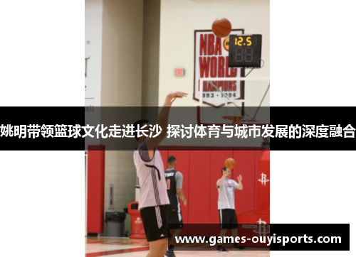 姚明带领篮球文化走进长沙 探讨体育与城市发展的深度融合