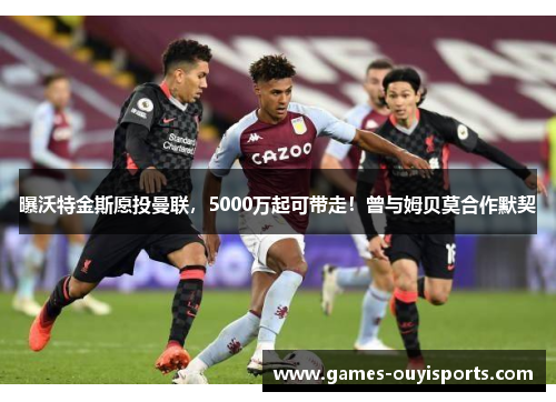 曝沃特金斯愿投曼联，5000万起可带走！曾与姆贝莫合作默契
